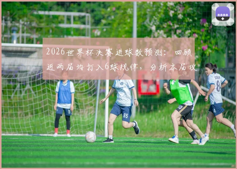2026世界杯决赛进球数预测：回顾近两届均打入6球规律，分析本届攻防趋势与比分可能