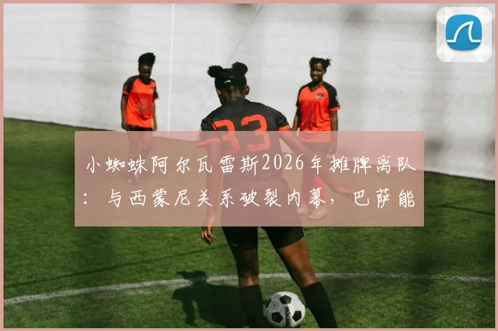 小蜘蛛阿尔瓦雷斯2026年摊牌离队：与西蒙尼关系破裂内幕，巴萨能否如愿引援？马竞面临锋线重组难题