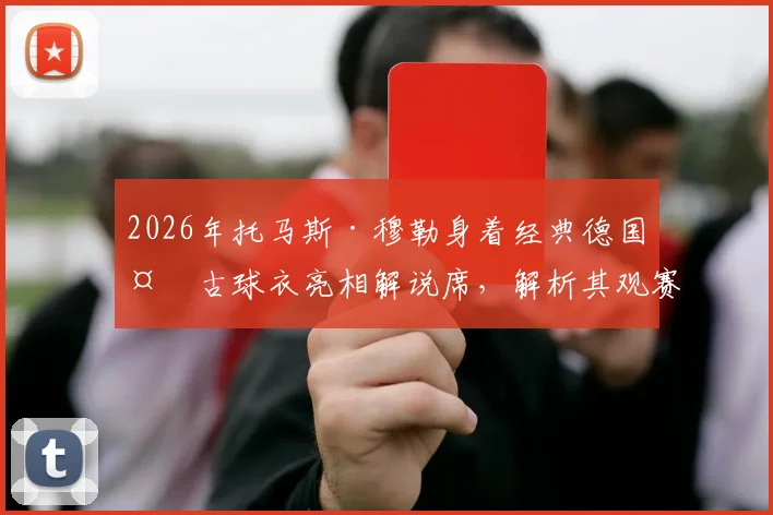 2026年托马斯·穆勒身着经典德国复古球衣亮相解说席,解析其观赛看点与解说风格