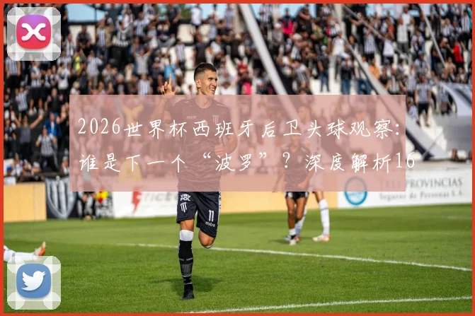 2026世界杯西班牙后卫头球观察:谁是下一个“波罗”?深度解析16年后卫头球破门纪录与战术演变