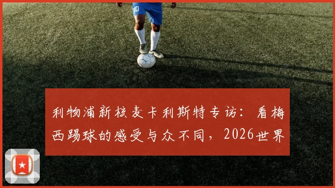 利物浦新核麦卡利斯特专访:看梅西踢球的感受与众不同,2026世界杯前的价值观传承
