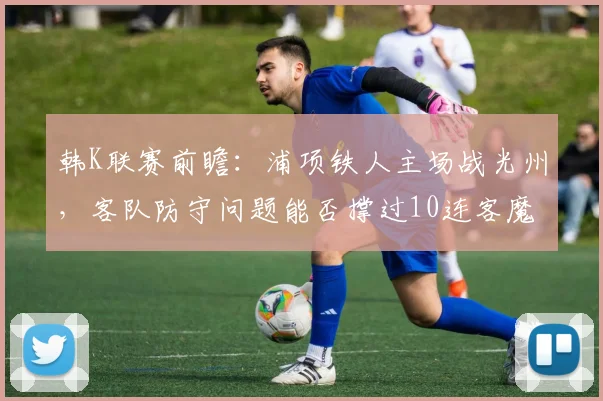 韩K联赛前瞻:浦项铁人主场战光州,客队防守问题能否撑过10连客魔鬼赛程?