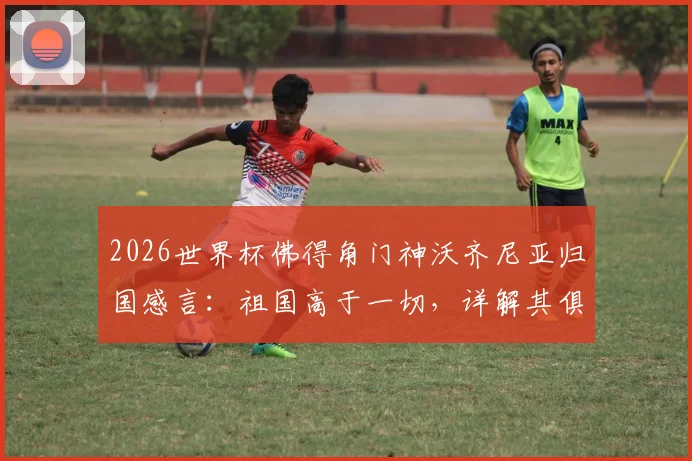 2026世界杯佛得角门神沃齐尼亚归国感言：祖国高于一切，详解其俱乐部生涯与国家队的拼搏数据