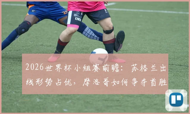 2026世界杯小组赛前瞻：苏格兰出线形势占优，摩洛哥如何争夺首胜？附两队历史交锋解析
