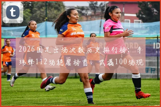 2026国足出场次数历史排行榜：李玮锋112场稳居榜首，武磊100场现役第一跻身第七，附完整前十球员名单解析