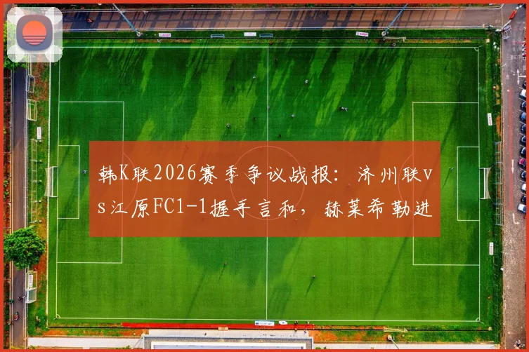 韩K联2026赛季争议战报：济州联vs江原FC1-1握手言和，赫莱希勒进球被吹全过程回顾与解读