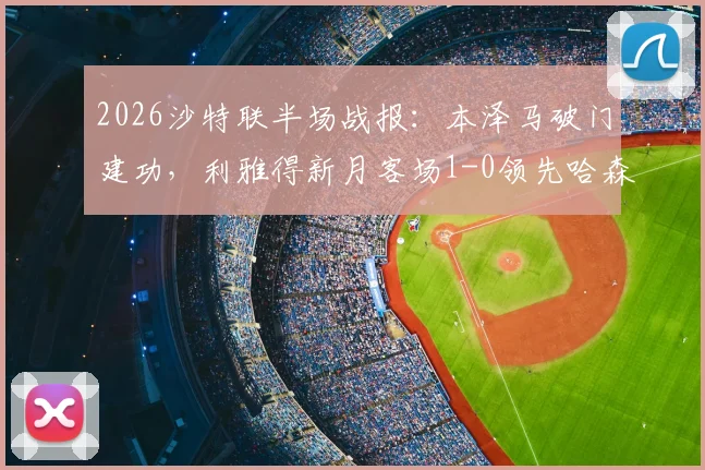 2026沙特联半场战报:本泽马破门建功,利雅得新月客场1-0领先哈森姆,附进球回放及全场分析